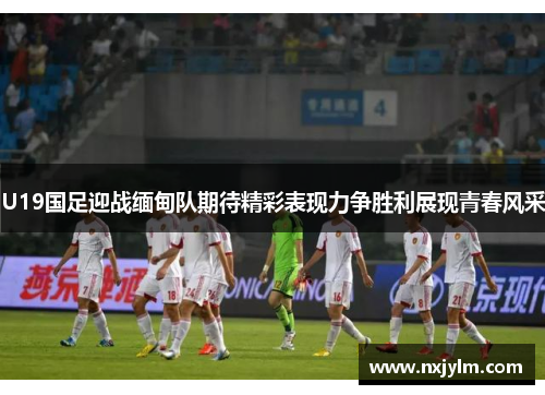 U19国足迎战缅甸队期待精彩表现力争胜利展现青春风采